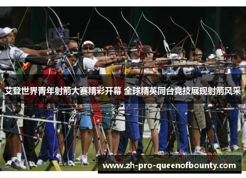 艾登世界青年射箭大赛精彩开幕 全球精英同台竞技展现射箭风采 艾登世界青年射箭大赛精彩开幕 全球精英同台竞技展现射箭风采
