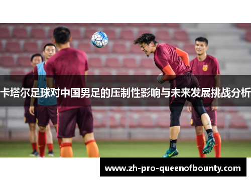 卡塔尔足球对中国男足的压制性影响与未来发展挑战分析