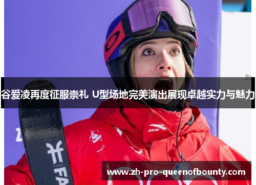 谷爱凌再度征服崇礼 U型场地完美演出展现卓越实力与魅力
