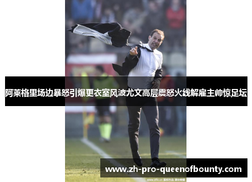 阿莱格里场边暴怒引爆更衣室风波尤文高层震怒火线解雇主帅惊足坛